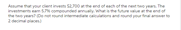 Assume that your client invests $2,700 at the end of each of the next two years. The
investments earn 5.7% compounded annually. What is the future value at the end of
the two years? (Do not round intermediate calculations and round your final answer to
2 decimal places.)