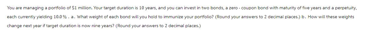 You are managing a portfolio of $1 million. Your target duration is 10 years, and you can invest in two bonds, a zero-coupon bond with maturity of five years and a perpetuity,
each currently yielding 10.0%. a. What weight of each bond will you hold to immunize your portfolio? (Round your answers to 2 decimal places.) b. How will these weights
change next year if target duration is now nine years? (Round your answers to 2 decimal places.)