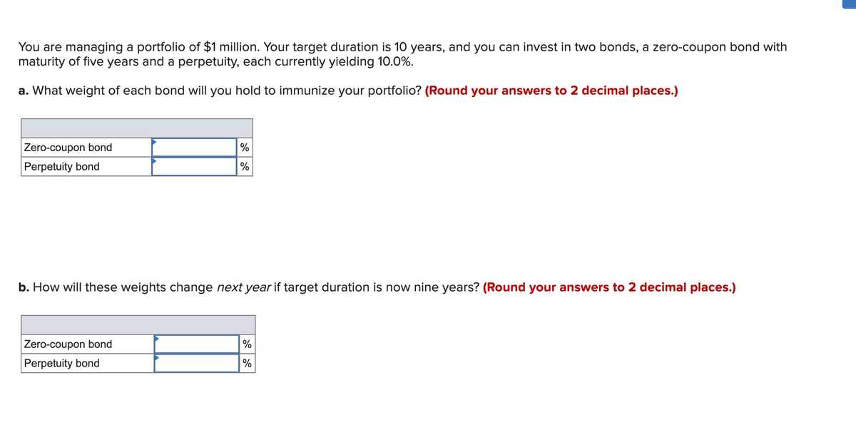 You are managing a portfolio of $1 million. Your target duration is 10 years, and you can invest in two bonds, a zero-coupon bond with
maturity of five years and a perpetuity, each currently yielding 10.0%.
a. What weight of each bond will you hold to immunize your portfolio? (Round your answers to 2 decimal places.)
Zero-coupon bond
Perpetuity bond
%
%
b. How will these weights change next year if target duration is now nine years? (Round your answers to 2 decimal places.)
Zero-coupon bond
Perpetuity bond
%