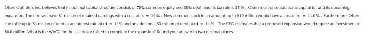 Olsen Outfitters Inc. believes that its optimal capital structure consists of 70% common equity and 30% debt, and its tax rate is 25 %. Olsen must raise additional capital to fund its upcoming
expansion. The firm will have $1 million of retained earnings with a cost of rs = 10%. New common stock in an amount up to $10 million would have a cost of re = 11.0%. Furthermore, Olsen
can raise up to $4 million of debt at an interest rate of rd = 11% and an additional $3 million of debt at rd = 14%. The CFO estimates that a proposed expansion would require an investment of
$8.8 million. What is the WACC for the last dollar raised to complete the expansion? Round your answer to two decimal places.