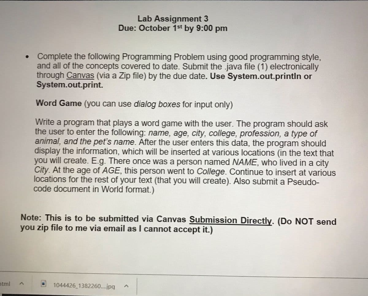 Lab Assignment 3
Due: October 1st by 9:00 pm
Complete the following Programming Problem using good programming style,
and all of the concepts covered to date. Submit the java file (1) electronically
through Canvas (via a Zip file) by the due date. Use System.out.println or
System.out.print.
Word Game (you can use dialog boxes for input only)
Write a program that plays a word game with the user. The program should ask
the user to enter the following: name, age, city, college, profession, a type of
animal, and the pet's name. After the user enters this data, the program should
display the information, which will be inserted at various locations (in the text that
you will create. E.g. There once was a person named NAME, who lived in a city
City. At the age of AGE, this person went to College. Continue to insert at various
locations for the rest of your text (that you will create). Also submit a Pseudo-
code document in World format.)
Note: This is to be submitted via Canvas Submission Directly. (Do NOT send
you zip file to me via email as I cannot accept it.)
ntml
1044426 1382260...jpg
く
