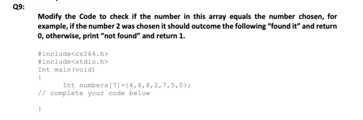 Q9:
Modify the Code to check if the number in this array equals the number chosen, for
example, if the number 2 was chosen it should outcome the following "found it" and return
0, otherwise, print "not found" and return 1.
#include<cs264.h>
#include<stdio.h>
Int main (void)
{
Int numbers [7]={4,6,8,2,7,5,0};
// complete your code below
}
