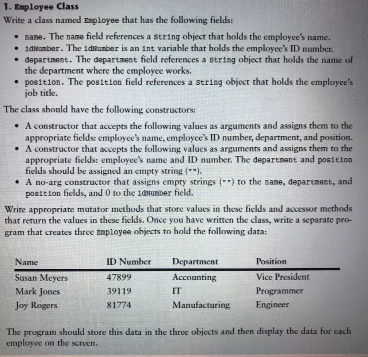 1. Employee Class
Write a class named Employee that has the following fields:
name. The name field references a String object that holds the employee's name.
•idNumber. The idNumber is an int variable that holds the employee's ID number.
• department. The department field references a string object that holds the name of
the department where the employee works.
• position. The position field references a string object that holds the employee's
job title.
The class should have the following constructors:
• A constructor that accepts the following values as arguments and assigns them to the
appropriate fields: employee's name, employee's ID number, department, and position.
• A constructor that accepts the following values as arguments and assigns them to the
appropriate fields: employee's name and ID number. The department and position
fields should be assigned an empty string ("*).
• A no-arg constructor that assigns empty strings ("") to the name, department, and
position fields, and 0 to the idNumber field.
Write appropriate mutator methods that store values in these fields and accessor methods
that return the values in these fields. Once you have written the class, write a separate pro-
gram that creates three Employee objects to hold the following data:
Name
ID Number
Department
Position
Susan Meyers
47899
Accounting
Vice President
Mark Jones
39119
IT
Programmer
Joy Rogers
81774
Manufacturing
Engineer
The program should store this data in the three objects and then display the data for each
employee on the screen.
