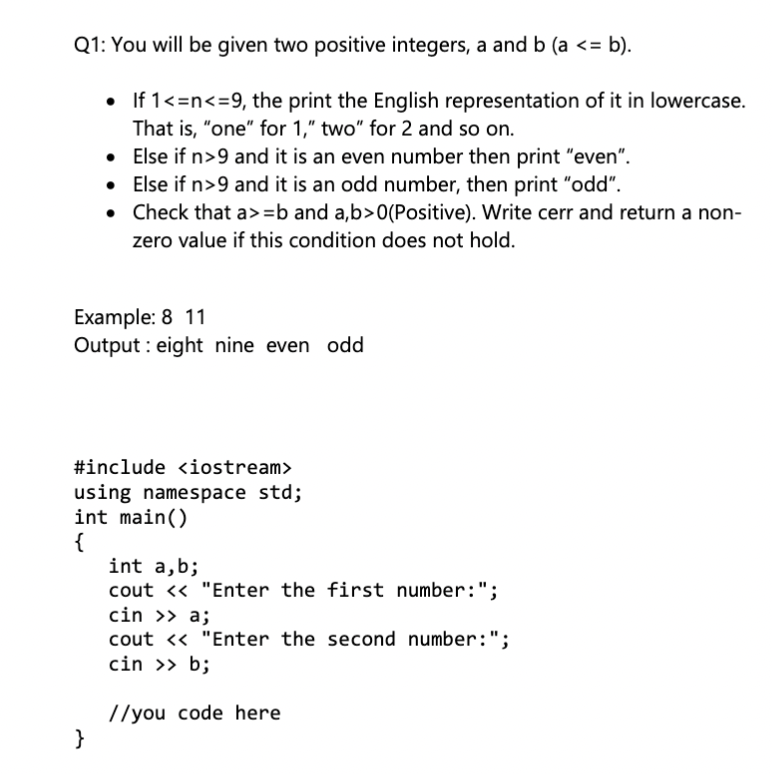 Q1: You will be given two positive integers, a and b (a <= b).
• If 1<=n<=9, the print the English representation of it in lowercase.
That is, "one" for 1," two" for 2 and so on.
Else if n>9 and it is an even number then print "even".
• Else if n>9 and it is an odd number, then print "odd".
• Check that a>=b and a,b>0(Positive). Write cerr and return a non-
zero value if this condition does not hold.
Example: 8 11
Output : eight nine even odd
#include <iostream>
using namespace std;
int main()
{
int a,b;
cout <« "Enter the first number:";
cin >> a;
cout <« "Enter the second number:";
cin >> b;
//you code here
}
