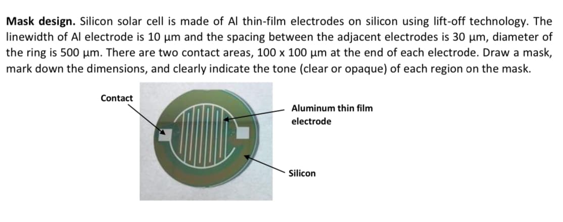 Mask design. Silicon solar cell is made of Al thin-film electrodes on silicon using lift-off technology. The
linewidth of Al electrode is 10 μµm and the spacing between the adjacent electrodes is 30 µm, diameter of
the ring is 500 µm. There are two contact areas, 100 x 100 µm at the end of each electrode. Draw a mask,
mark down the dimensions, and clearly indicate the tone (clear or opaque) of each region on the mask.
Contact
Aluminum thin film
electrode
Silicon