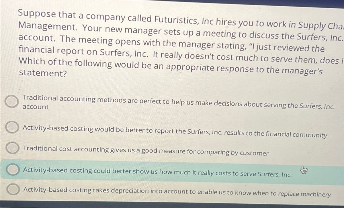 Suppose that a company called Futuristics, Inc hires you to work in Supply Cha
Management. Your new manager sets up a meeting to discuss the Surfers, Inc.
account. The meeting opens with the manager stating, "I just reviewed the
financial report on Surfers, Inc. It really doesn't cost much to serve them, does i
Which of the following would be an appropriate response to the manager's
statement?
Traditional accounting methods are perfect to help us make decisions about serving the Surfers, Inc.
account
Activity-based costing would be better to report the Surfers, Inc. results to the financial community
Traditional cost accounting gives us a good measure for comparing by customer
Activity-based costing could better show us how much it really costs to serve Surfers, Inc.
Activity-based costing takes depreciation into account to enable us to know when to replace machinery