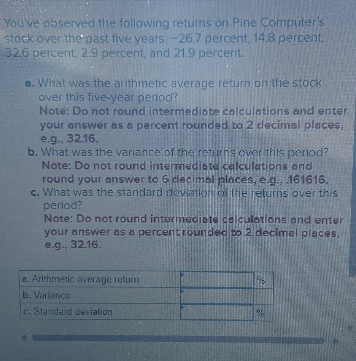 You've observed the following returns on Pine Computer's
stock over the past five years: -26.7 percent, 14.8 percent,
32.6 percent, 2.9 percent, and 21.9 percent.
a. What was the arithmetic average return on the stock
over this five-year period?
Note: Do not round intermediate calculations and enter
your answer as a percent rounded to 2 decimal places,
e.g., 32.16.
b. What was the variance of the returns over this period?
Note: Do not round intermediate calculations and
round your answer to 6 decimal places, e.g., .161616.
c. What was the standard deviation of the returns over this
period?
Note: Do not round intermediate calculations and enter
your answer as a percent rounded to 2 decimal places,
e.g., 32.16.
Arithmetic average return
b. Variance
c. Standard deviation
96
%