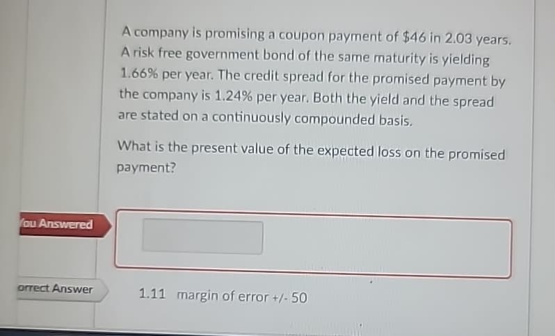 You Answered
orrect Answer
A company is promising a coupon payment of $46 in 2.03 years.
A risk free government bond of the same maturity is yielding
1.66% per year. The credit spread for the promised payment by
the company is 1.24% per year. Both the yield and the spread
are stated on a continuously compounded basis.
What is the present value of the expected loss on the promised
payment?
1.11 margin of error +/-50