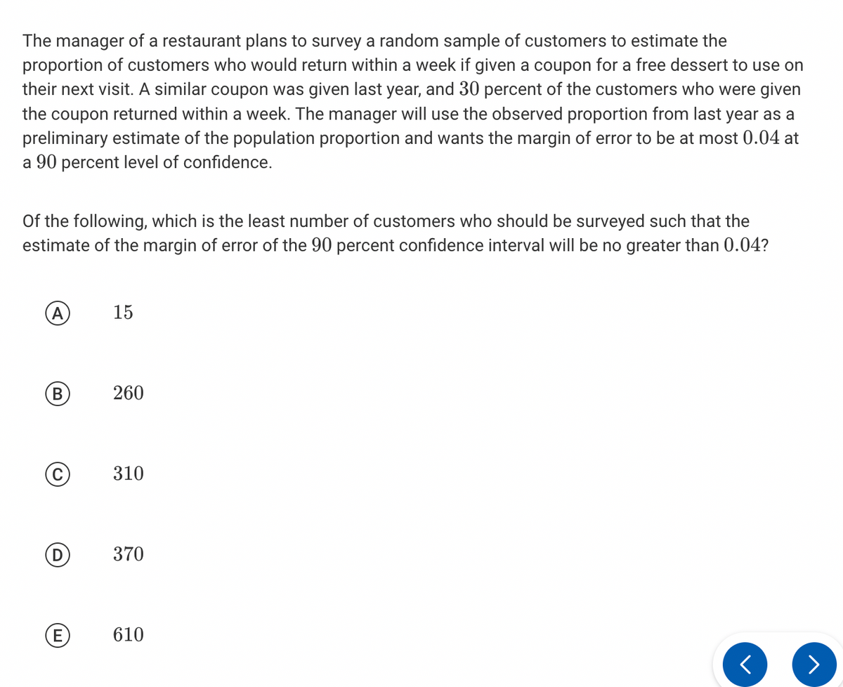 The manager of a restaurant plans to survey a random sample of customers to estimate the
proportion of customers who would return within a week if given a coupon for a free dessert to use on
their next visit. A similar coupon was given last year, and 30 percent of the customers who were given
the coupon returned within a week. The manager will use the observed proportion from last year as a
preliminary estimate of the population proportion and wants the margin of error to be at most 0.04 at
a 90 percent level of confidence.
Of the following, which is the least number of customers who should be surveyed such that the
estimate of the margin of error of the 90 percent confidence interval will be no greater than 0.04?
A
B
C
D
E
15
260
310
370
610
<
>