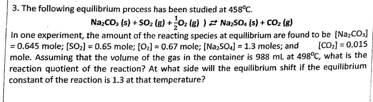 3. The following equilibrium process has been studied at 458°c.
NażCO; (s) + S02 (g) +02 (g) )2 NazSO4 (s) + CO2 {g)
In one experiment, the amount of the reacting species at equilibrium are found to be [NA2CO3]
= 0.645 mole; [SQ2] = 0.65 mole; [O2] = 0.67 mole; [N22SO4] = 1.3 moles; and
mole. Assuming that the volume of the gas in the container is 988 ml at 498°C, what is the
reaction quotient of the reaction? At what side will the equilibrium shift if the equilibrium
constant of the reaction is 1.3 at that temperature?
(CO2] = 0.015
%3D
%3D
