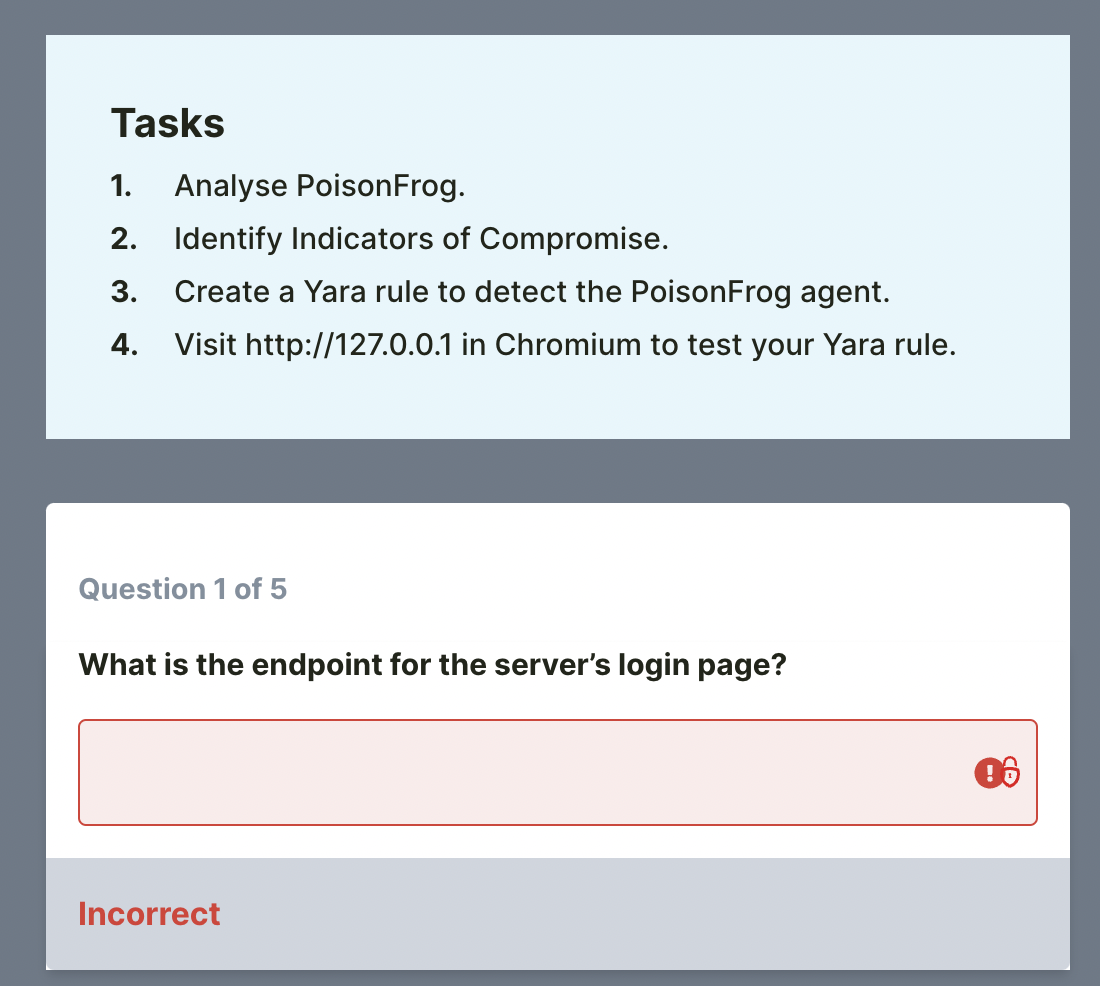 Tasks
1.
Analyse PoisonFrog.
2. Identify Indicators of Compromise.
3.
Create a Yara rule to detect the PoisonFrog agent.
4. Visit http://127.0.0.1 in Chromium to test your Yara rule.
Question 1 of 5
What is the endpoint for the server's login page?
Incorrect
