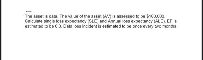 The asset is data. The value of the asset (AV) is assessed to be $100,000.
Calculate single loss expectancy (SLE) and Annual loss expectancy (ALE). EF is
estimated to be 0.3. Data loss incident is estimated to be once every two months.
