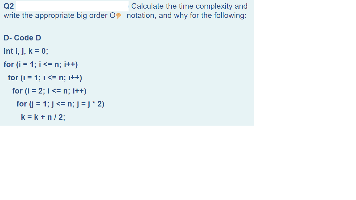Calculate the time complexity and
write the appropriate big order 0 notation, and why for the following:
Q2
D- Code D
int i, j, k = 0;
for (i = 1; i <= n; i++)
for (i = 1; i <= n; i++)
for (i = 2; i <= n; i++)
for (j = 1; j<= n; j = j * 2)
k = k + n/ 2;
