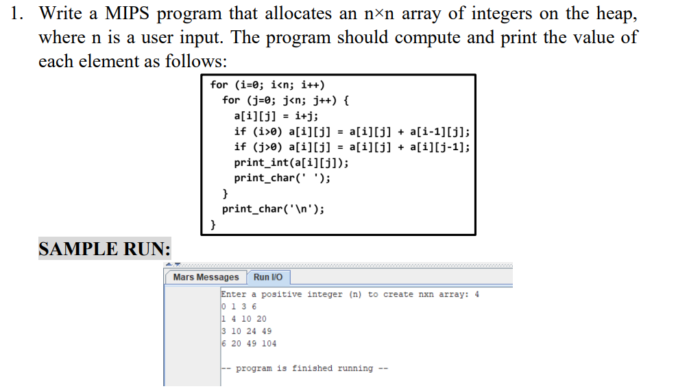 1. Write a MIPS program that allocates an n×n array of integers on the heap,
where n is a user input. The program should compute and print the value of
each element as follows:
for (i=0; i<n; i++)
for (j=0; j<n; j++) {
a[i][j] = i+j;
if (i>0) a[i][j] = a[i][j] + a[i-1][j];
if (j>e) a[i][j] = a[i][j] + a[i][j-1];
print_int(a[i][J]);
print_char(' ');
}
print_char('\n');
}
SAMPLE RUN:
Mars Messages
Run /O
Enter a positive integer (n) to create nxn array: 4
0 1 3 6
1 4 10 20
3 10 24 49
6 20 49 104
-- program is finished running --
