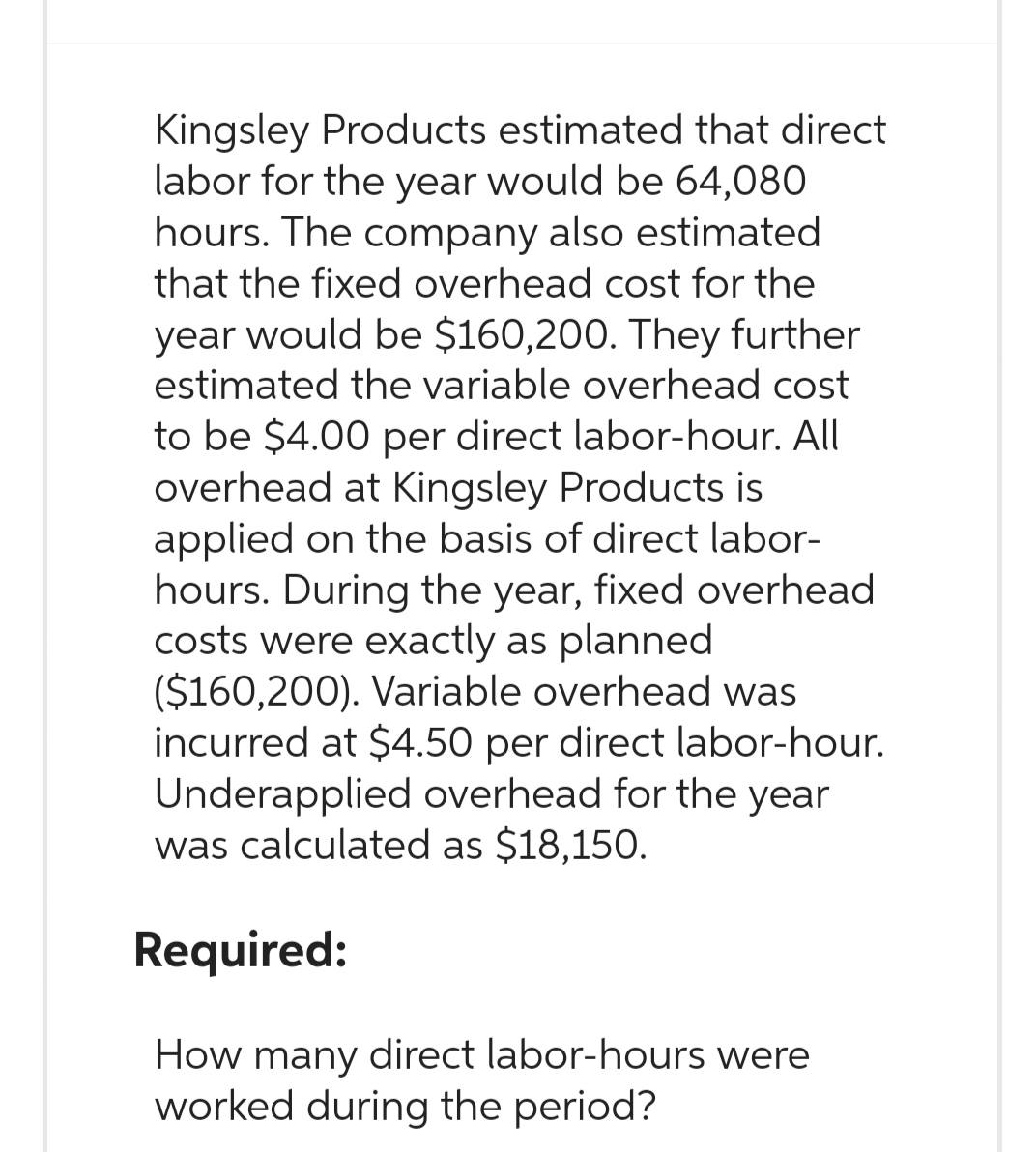Kingsley Products estimated that direct.
labor for the year would be 64,080
hours. The company also estimated
that the fixed overhead cost for the
year would be $160,200. They further
estimated the variable overhead cost
to be $4.00 per direct labor-hour. All
overhead at Kingsley Products is
applied on the basis of direct labor-
hours. During the year, fixed overhead
costs were exactly as planned
($160,200). Variable overhead was
incurred at $4.50 per direct labor-hour.
Underapplied overhead for the year
was calculated as $18,150.
Required:
How many direct labor-hours were
worked during the period?