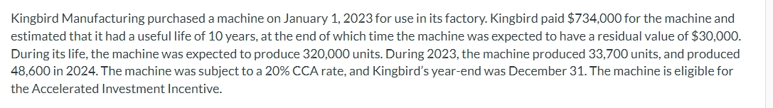 Kingbird Manufacturing purchased a machine on January 1, 2023 for use in its factory. Kingbird paid $734,000 for the machine and
estimated that it had a useful life of 10 years, at the end of which time the machine was expected to have a residual value of $30,000.
During its life, the machine was expected to produce 320,000 units. During 2023, the machine produced 33,700 units, and produced
48,600 in 2024. The machine was subject to a 20% CCA rate, and Kingbird's year-end was December 31. The machine is eligible for
the Accelerated Investment Incentive.