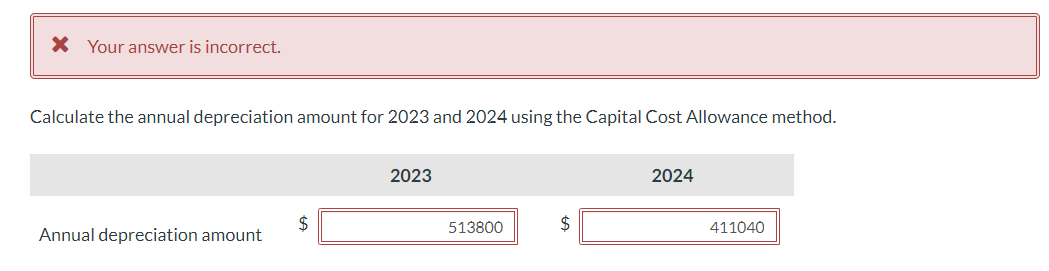 * Your answer is incorrect.
Calculate the annual depreciation amount for 2023 and 2024 using the Capital Cost Allowance method.
Annual depreciation amount
$
2023
513800
$
2024
411040
