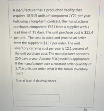 A manufacturer has a production facility that
requires 18,515 units of component JY21 per year.
Following a long-term contract, the manufacturer
purchases component JY21 from a supplier with a
lead time of 13 days. The unit purchase cost is $22.4
per unit. The cost to place and process an order
from the supplier is $137 per order. The unit
inventory carrying cost per year is 12.1 percent of
the unit purchase cost. The manufacturer operates
250 days a year. Assume EOQ model is appropriate.
If the manufacturer uses a constant order quantity of
2,716 units per order, what is the annual inventory
cost?
Use at least 4 decimal places.