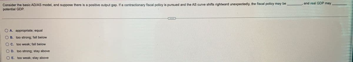 Consider the basic AD/AS model, and suppose there is a positive output gap. If a contractionary fiscal policy is pursued and the AS curve shifts rightward unexpectedly, the fiscal policy may be
potential GDP.
O A. appropriate; equal
B. too strong; fall below
OC. too weak; fall below
O D. too strong; stay above
OE. too weak; stay above
and real GDP may