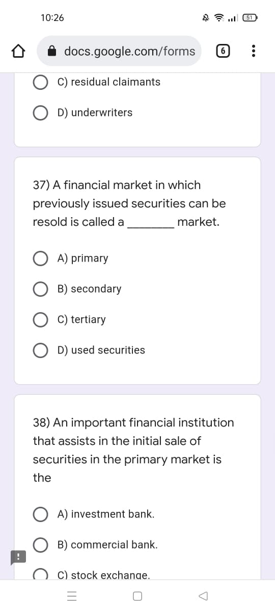 10:26
docs.google.com/forms
residual claimants
451
6
D) underwriters
37) A financial market in which
previously issued securities can be
resold is called a
market.
A) primary
B) secondary
C) tertiary
D) used securities
38) An important financial institution
that assists in the initial sale of
securities in the primary market is
the
A) investment bank.
B) commercial bank.
C) stock exchange.