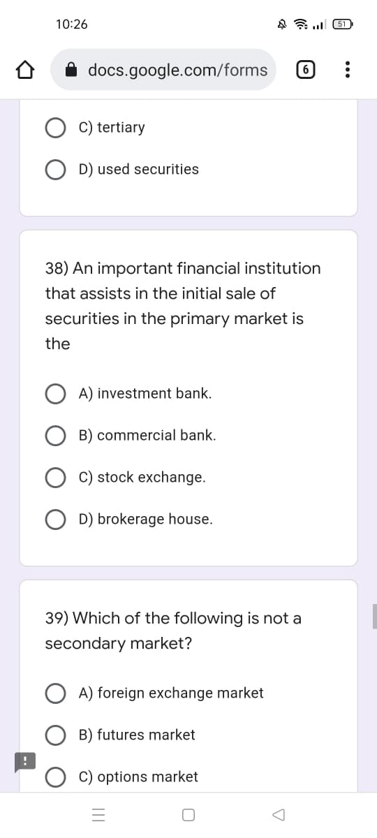 10:26
451
docs.google.com/forms
6
C) tertiary
D) used securities
38) An important financial institution
that assists in the initial sale of
securities in the primary market is
the
A) investment bank.
B) commercial bank.
C) stock exchange.
D) brokerage house.
39) Which of the following is not a
secondary market?
A) foreign exchange market
B) futures market
C) options market
A