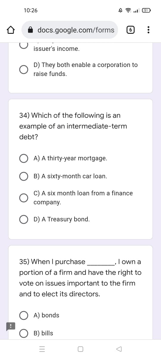 10:26
451
docs.google.com/forms (6)
issuer's income.
D) They both enable a corporation to
raise funds.
34) Which of the following is an
example of an intermediate-term
debt?
A) A thirty-year mortgage.
B) A sixty-month car loan.
C) A six month loan from a finance
company.
D) A Treasury bond.
35) When I purchase
I own a
portion of a firm and have the right to
vote on issues important to the firm
and to elect its directors.
A) bonds
!
B) bills
0
A