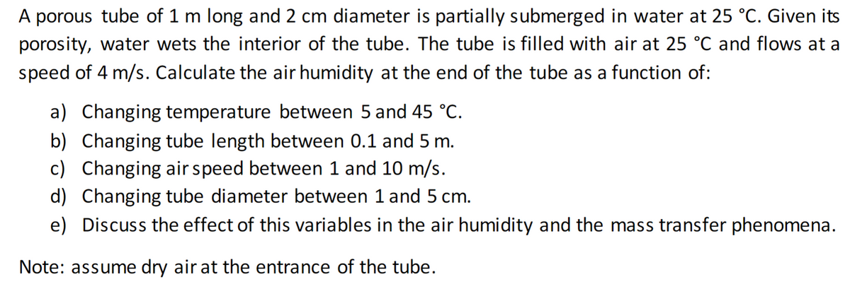 A porous tube of 1 m long and 2 cm diameter is partially submerged in water at 25 °C. Given its
porosity, water wets the interior of the tube. The tube is filled with air at 25 °C and flows at a
speed of 4 m/s. Calculate the air humidity at the end of the tube as a function of:
a) Changing temperature between 5 and 45 °C.
b) Changing tube length between 0.1 and 5 m.
c) Changing air speed between 1 and 10 m/s.
d) Changing tube diameter between 1 and 5 cm.
e) Discuss the effect of this variables in the air humidity and the mass transfer phenomena.
Note: assume dry air at the entrance of the tube.
