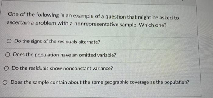 One of the following is an example of a question that might be asked to
ascertain a problem with a nonrepresentative sample. Which one?
O Do the signs of the residuals alternate?
O Does the population have an omitted variable?
O Do the residuals show nonconstant variance?
O Does the sample contain about the same geographic coverage as the population?
