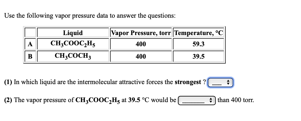 Use the following vapor pressure data to answer the questions:
Liquid
|Vapor Pressure, torr |Temperature, °C
А
CH;COOC;H5
400
59.3
В
CH;COCH3
400
39.5
(1) In which liquid are the intermolecular attractive forces the strongest ?
(2) The vapor pressure of CH3COOC,H5 at 39.5 °C would be
+ than 400 torr.
