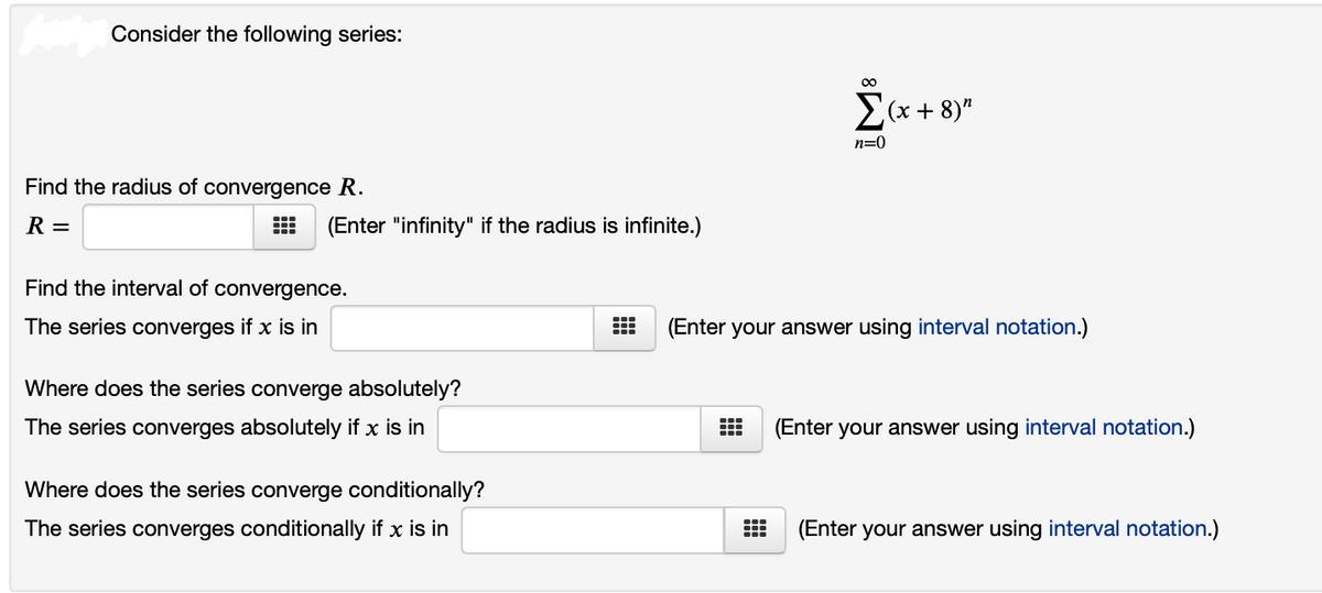 Consider the following series:
00
E(x + 8)"
n=0
Find the radius of convergence R.
R =
(Enter "infinity" if the radius is infinite.)
Find the interval of convergence.
The series converges if x is in
(Enter your answer using interval notation.)
Where does the series converge absolutely?
The series converges absolutely if x is in
(Enter your answer using interval notation.)
Where does the series converge conditionally?
The series converges conditionally if x is in
(Enter your answer using interval notation.)
