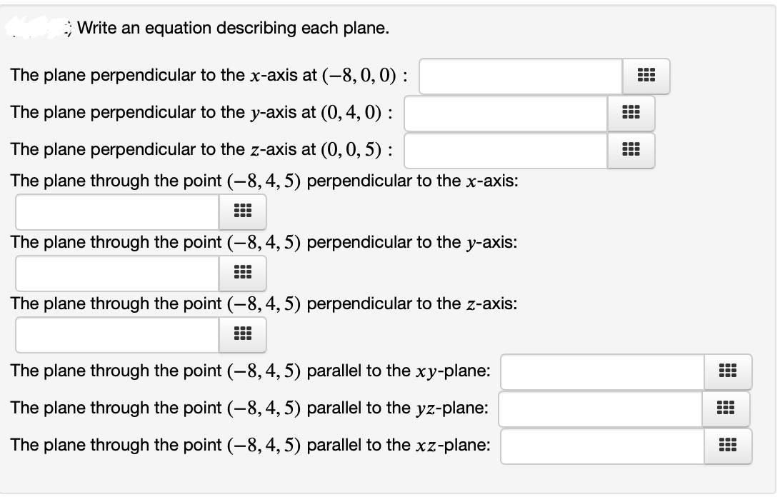 Write an equation describing each plane.
The plane perpendicular to the x-axis at (-8, 0,0) :
The plane perpendicular to the y-axis at (0, 4, 0) :
The plane perpendicular to the z-axis at (0, 0, 5) :
The plane through the point (-8,4, 5) perpendicular to the x-axis:
The plane through the point (-8,4, 5) perpendicular to the y-axis:
.--
The plane through the point (-8,4, 5) perpendicular to the z-axis:
The plane through the point (-8, 4, 5) parallel to the xy-plane:
The plane through the point (-8, 4, 5) parallel to the yz-plane:
...
The plane through the point (-8,4, 5) parallel to the xz-plane:
