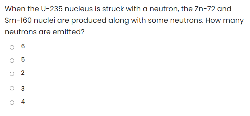 When the U-235 nucleus is struck with a neutron, the Zn-72 and
Sm-160 nuclei are produced along with some neutrons. How many
neutrons are emitted?
O 5
O 2
O 3
4
