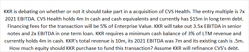 KKR is debating on whether or not it should take part in a acquisition of CVS Health. The entry multiple is 7x
2021 EBITDA. CVS Health holds 4m In cash and cash equivalents and currently has $15m in long term debt.
Financing fees for the transaction will be 5% of Enterprise Value. KKR will take out 3.5x EBITDA in senior
notes and 2x EBITDA in one term loan. KKR requires a minimum cash balance of 3% of LTM revenue and
currently holds 4m in cash. KKR's total revenue is 10m, its 2021 EBITDA was 7m and its existing cash is .5m.
How much equity should KKR purchase to fund this transaction? Assume KKR will refinance CVS's debt.