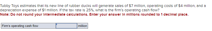 Tubby Toys estimates that its new line of rubber ducks will generate sales of $7 million, operating costs of $4 million, and a
depreciation expense of $1 million. If the tax rate is 25%, what is the firm's operating cash flow?
Note: Do not round your Intermediate calculations. Enter your answer in millions rounded to 1 decimal place.
Firm's operating cash flow
million