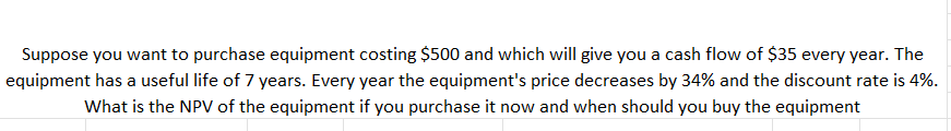 Suppose you want to purchase equipment costing $500 and which will give you a cash flow of $35 every year. The
equipment has a useful life of 7 years. Every year the equipment's price decreases by 34% and the discount rate is 4%.
What is the NPV of the equipment if you purchase it now and when should you buy the equipment