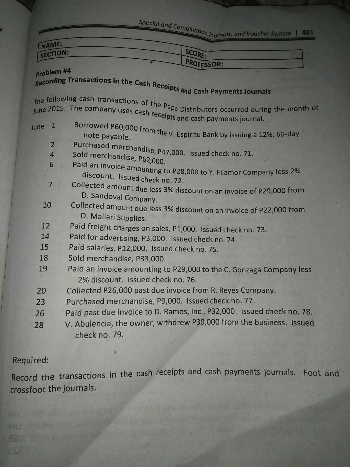 Recording Transactions in the Cash Receipts and Cash Payments Journals
Special and Combination Journals, and Voucher System 481
June 2015. The company uses cash receipts and cash payments journal.
Borrowed P60,000 from the V. Espiritu Bank by issuing a 12%, 60-day
The following cash transactions of the Papa Distributors occurred during the month of
NAME:
SCORE:
SECTION:
PROFESSOR:
Problem #4
Borrowed P60,000 from the y Espiritu Bank by issuing a 12%, 60-day
note payable.
Purchased merchandise, P47.000. Issued check no. 71.
Sold merchandise, P62,000.
June 1
9.
Paid an invoice amounting to P28.000 to Y. Filamor Company less 270
discount. Issued check no. 72.
7
Collected amount due less 3% discount on an invoice of P29,000 from
D. Sandoval Company.
10
Collected amount due less 3% discount on an invoice of P22,000 from
D. Mallari Supplies.
Paid freight chárges on sales, P1,000. Issued check no. 73.
Paid for advertising, P3,000. Issued check no. 74.
Paid salaries, P12,000. Issued check no. 75.
Sold merchandise, P33,000.
12
14
15
18
Paid an invoice amounting to P29,000 to the C. Gonzaga Company less
2% discount. Issued check no. 76.
19
Collected P26,000 past due invoice from R. Reyes Company.
Purchased merchandise, P9,000. Issued check no. 77.
Paid past due invoice to D. Ramos, Inc., P32,000. Issued check no. 78.
V. Abulencia, the owner, withdrew P30,000 from the business. Issued
20
23
26
28
check no. 79.
Required:
Record the transactions in the cash receipts and cash payments journals. Foot and
crossfoot the journals.
eas
246
