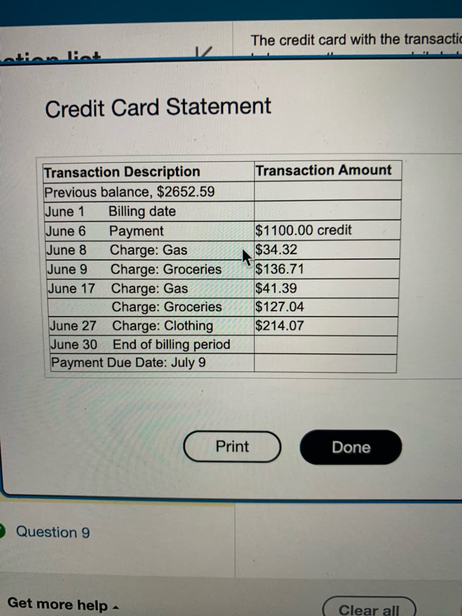 ation list
Credit Card Statement
Transaction Description
Previous balance, $2652.59
June 1
Billing date
June 6
June 8
June 9
June 17
June 27
June 30
Payment
Charge: Gas
Charge: Groceries
Charge: Gas
Charge: Groceries
Charge: Clothing
Question 9
End of billing period
Payment Due Date: July 9
Get more help -
The credit card with the transactic
Print
Transaction Amount
$1100.00 credit
$34.32
$136.71
$41.39
$127.04
$214.07
Done
Clear all