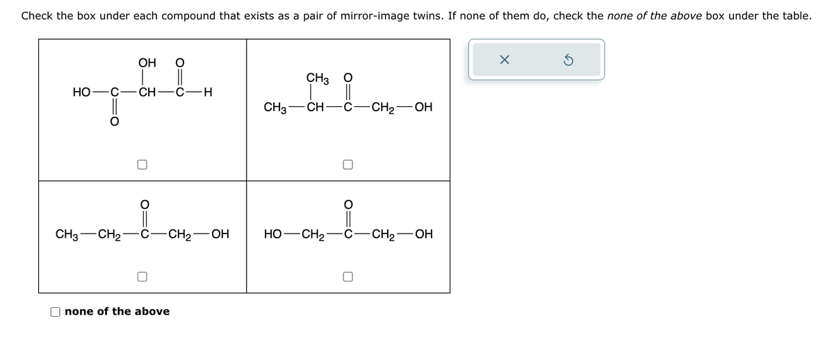 Check the box under each compound that exists as a pair of mirror-image twins. If none of them do, check the none of the above box under the table.
OH
HO C- -CH-C-H
ogőt,
CH3 CH₂
CH₂-OH
none of the above
CH3 O
CH3- CH-C
-CH₂-OH
HỌ—CH2 C-CH₂-OH
X
Ś