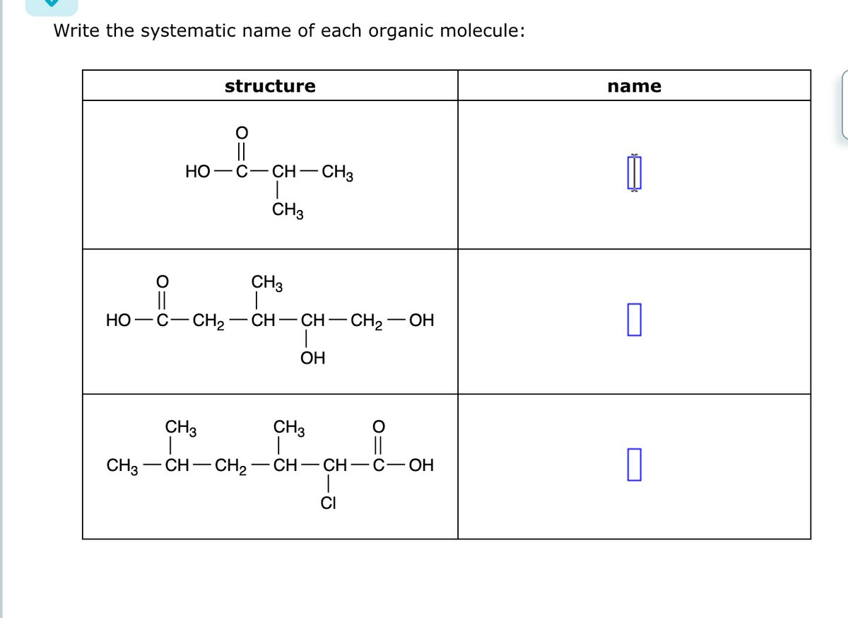 Write the systematic name of each organic molecule:
HO
CH3
||
HO
structure
CH₂
C-CH
CH3
CH3
CH-
CH3
CH-CH₂-
-CH3
-CH-CH₂-OH
1
OH
CH3
|
01C
CH-CH-C-OH
name
0
0