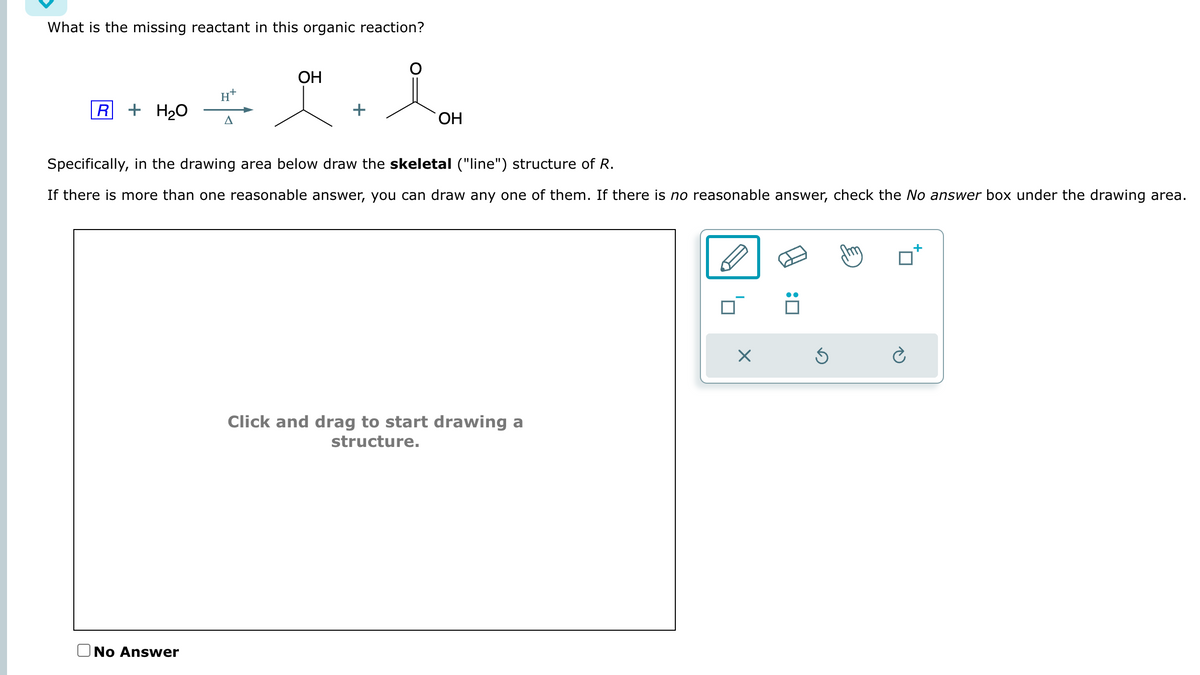 What is the missing reactant in this organic reaction?
R + H₂O
A
No Answer
OH
+
OH
Specifically, in the drawing area below draw the skeletal ("line") structure of R.
If there is more than one reasonable answer, you can draw any one of them. If there is no reasonable answer, check the No answer box under the drawing area.
Click and drag to start drawing a
structure.
X
Ś