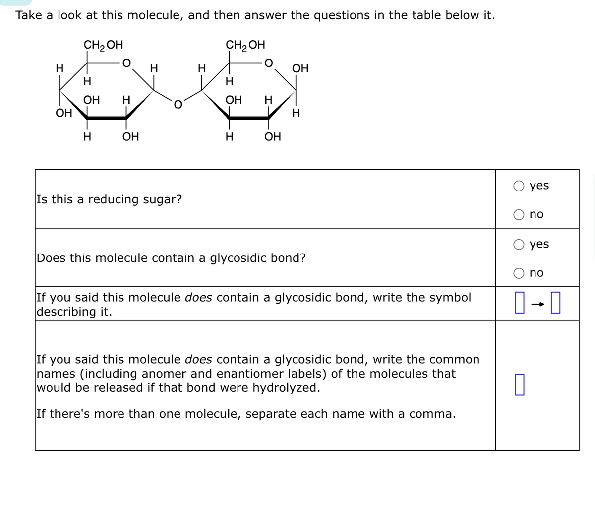 Take a look at this molecule, and then answer the questions in the table below it.
CH₂OH
H
OH
H
OH
H
H
OH
H
Is this a reducing sugar?
H
CH₂OH
OH
H
H
OH
OH
H
Does this molecule contain a glycosidic bond?
If you said this molecule does contain a glycosidic bond, write the symbol
describing it.
If you said this molecule does contain a glycosidic bond, write the common
names (including anomer and enantiomer labels) of the molecules that
would be released if that bond were hydrolyzed.
If there's more than one molecule, separate each name with a comma.
yes
0
no
yes
no
0-0