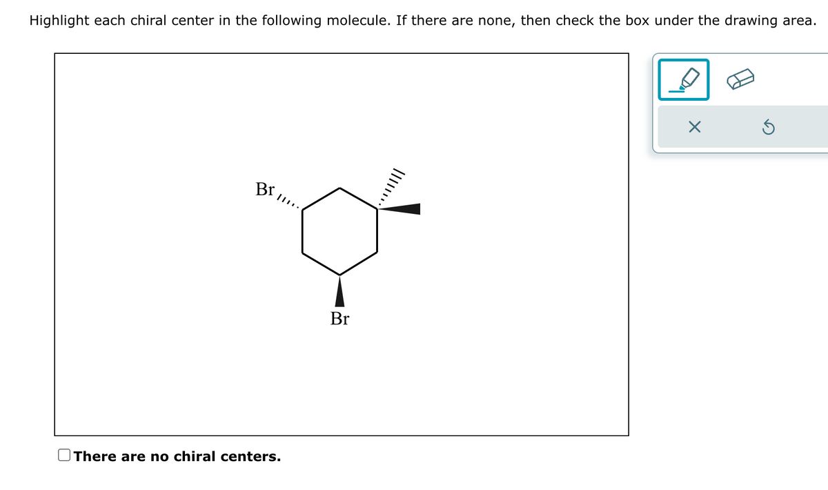 Highlight each chiral center in the following molecule. If there are none, then check the box under the drawing area.
Br
There are no chiral centers.
Br
|||||**·
×