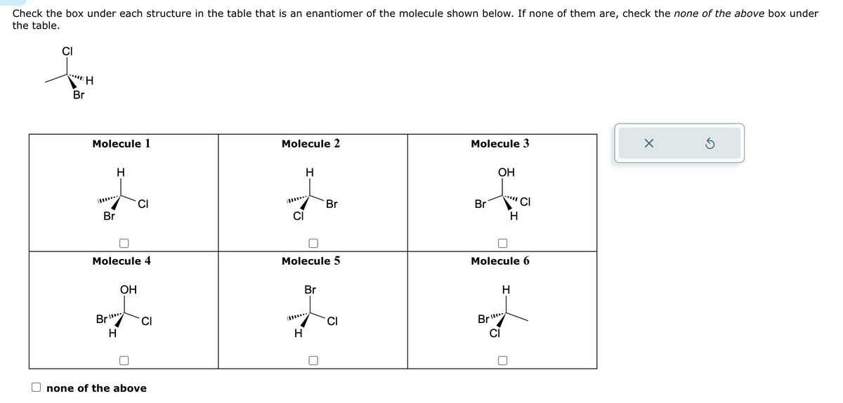 Check the box under each structure in the table that is an enantiomer of the molecule shown below. If none of them are, check the none of the above box under
the table.
CI
Br
H
Molecule 1
Br
H
Molecule 4
Br
H
CI
OH
CI
none of the above
Molecule 2
H
H
Molecule 5
Br
Br
CI
Molecule 3
Br
OH
Br
H
Molecule 6
CI
CI
H
X
Ś