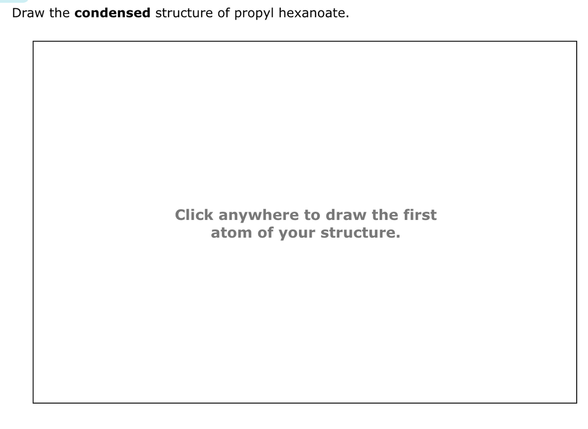 Draw the condensed structure of propyl hexanoate.
Click anywhere to draw the first
atom of your structure.