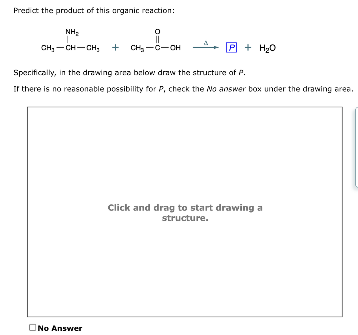 Predict the product of this organic reaction:
NH₂
||
CH3 CH CH3 + CH3 C-OH
A
No Answer
P + H₂O
Specifically, in the drawing area below draw the structure of P.
If there is no reasonable possibility for P, check the No answer box under the drawing area.
Click and drag to start drawing a
structure.