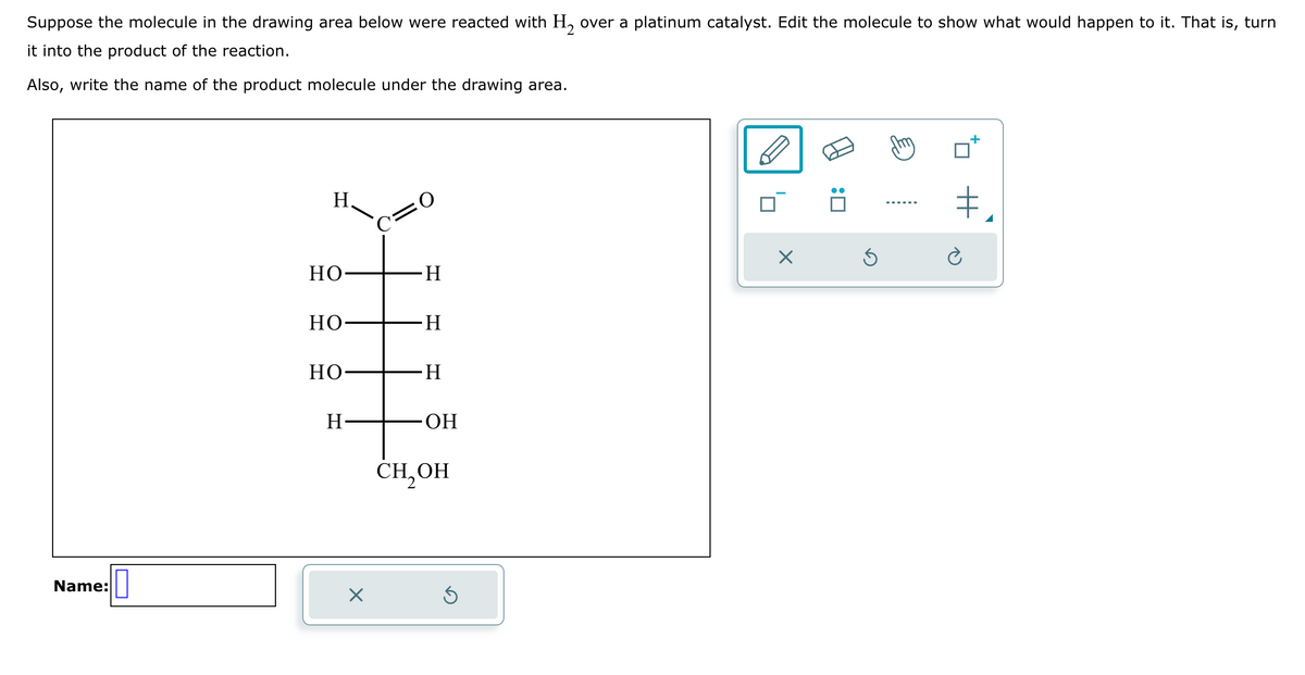Suppose the molecule in the drawing area below were reacted with H₂ over a platinum catalyst. Edit the molecule to show what would happen to it. That is, turn
it into the product of the reaction.
Also, write the name of the product molecule under the drawing area.
Name:
H
НО
HO
HO-
H
X
C=O
H
H
H
OH
CH₂OH
Ś
X
Ś