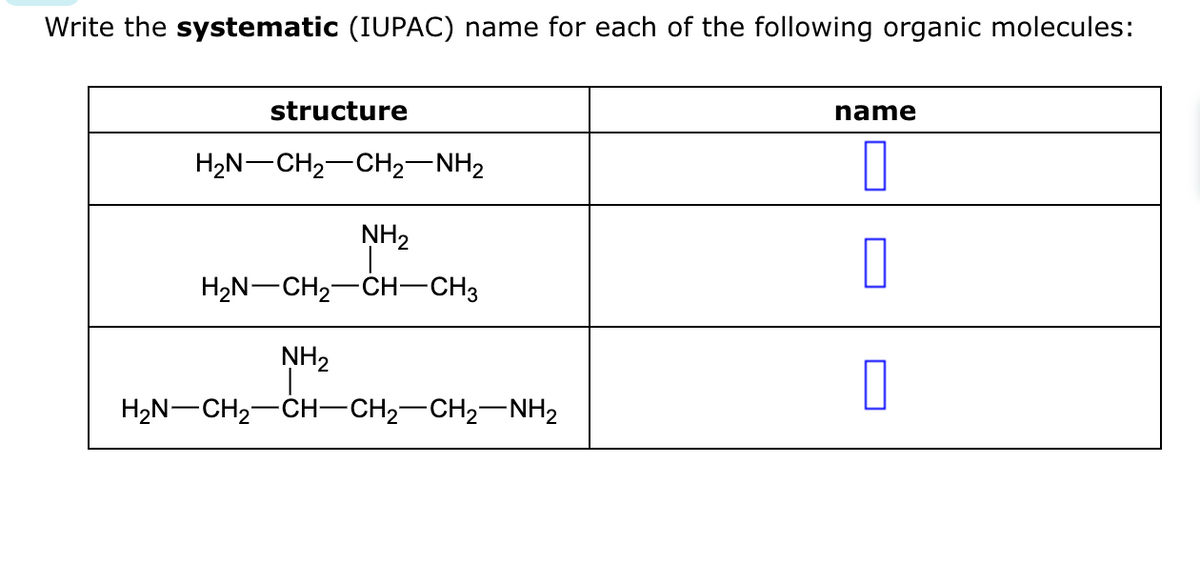 Write the systematic (IUPAC) name for each of the following organic molecules:
structure
H2N–CH2CH2NH2
NH₂
H2N–CH2–CH–CH3
NH₂
H2N–CH2CH–CH2–CH2–NH2
name
0
0