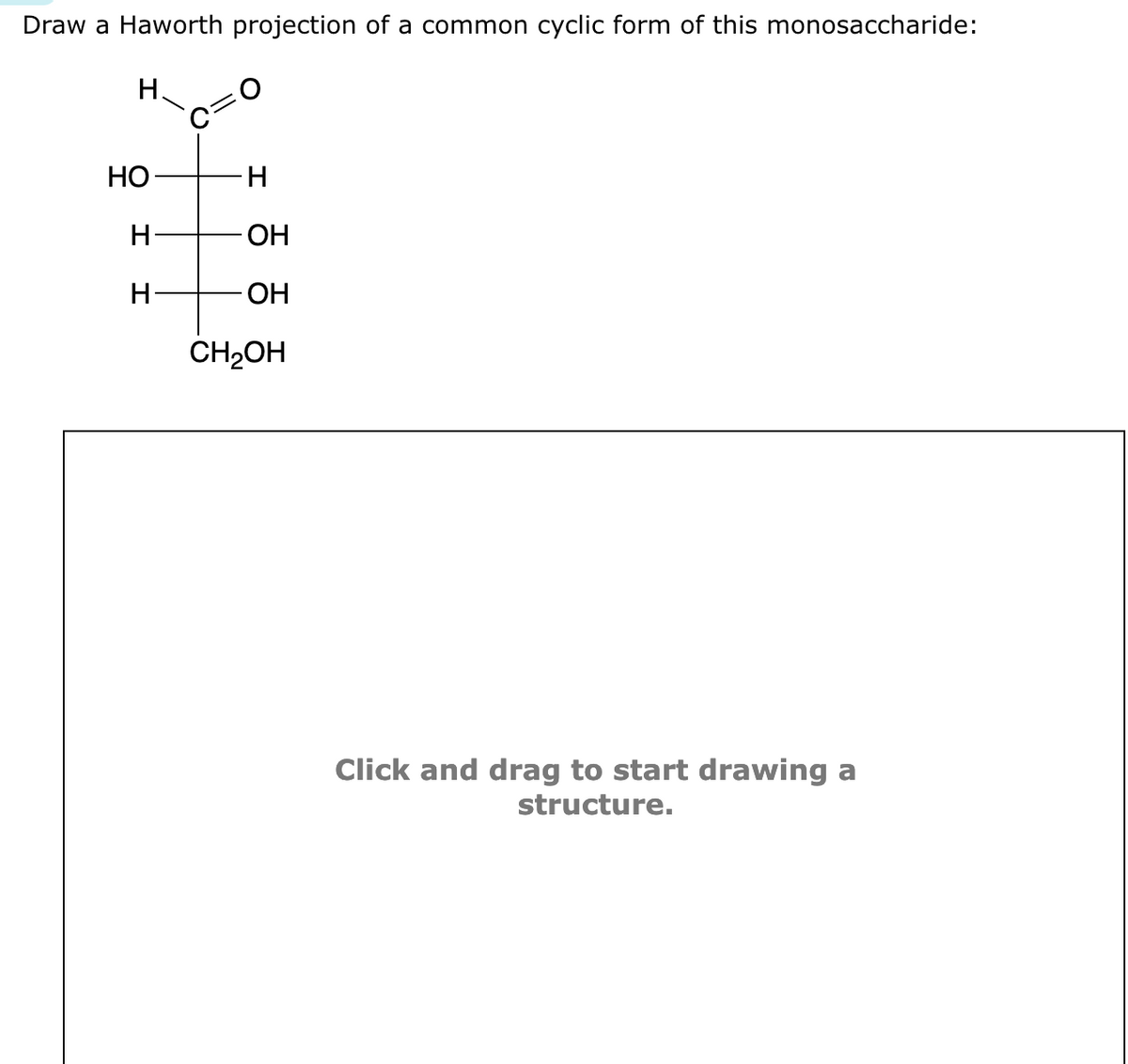 Draw a Haworth projection of a common cyclic form of this monosaccharide:
H
HO-
H
H-
-H
OH
- OH
CH₂OH
Click and drag to start drawing a
structure.
