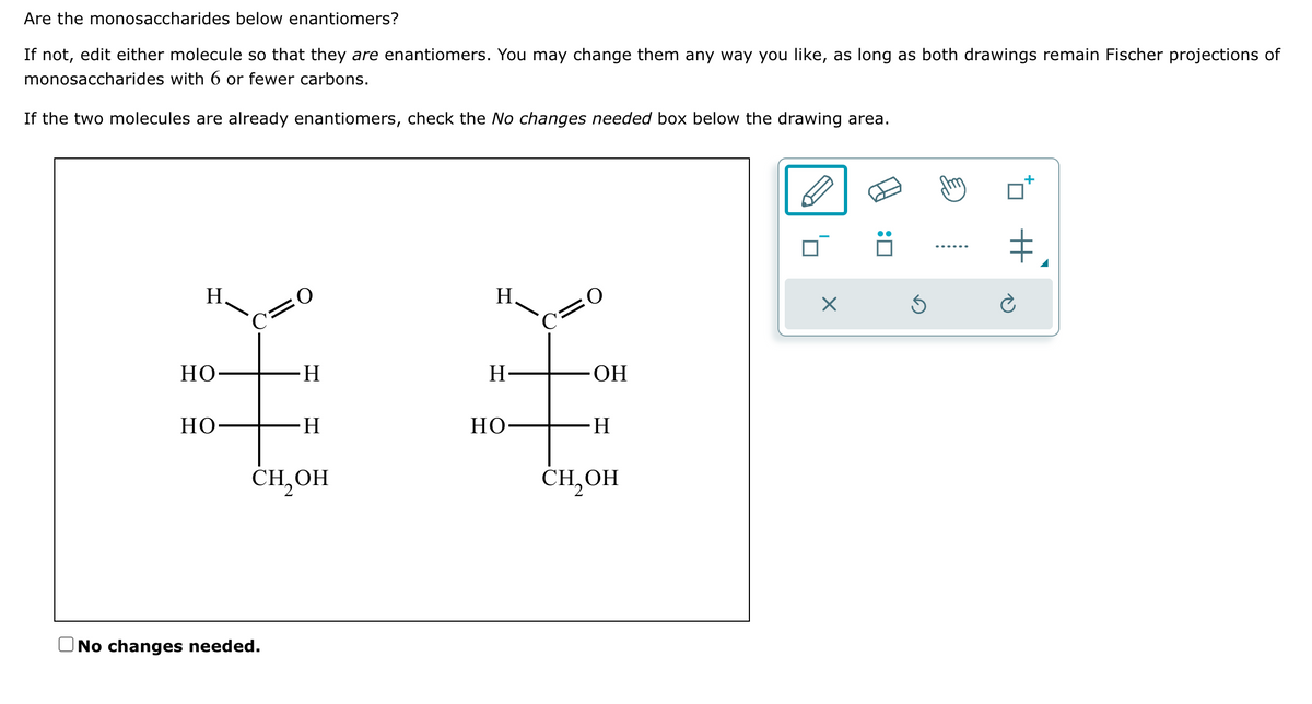 Are the monosaccharides below enantiomers?
If not, edit either molecule so that they are enantiomers. You may change them any way you like, as long as both drawings remain Fischer projections of
monosaccharides with 6 or fewer carbons.
If the two molecules are already enantiomers, check the No changes needed box below the drawing area.
H.
HO-
HO
C=0
H
No changes needed.
-H
CH₂OH
H₂
H-
но-
C=O
OH
-H
CH₂OH
X
:0
+