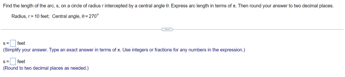 Find the length of the arc, s, on a circle of radius r intercepted by a central angle 0. Express arc length in terms of x. Then round your answer to two decimal places.
Radius, r=10 feet; Central angle, 0=270°
S=
feet
(Simplify your answer. Type an exact answer in terms of x. Use integers or fractions for any numbers in the expression.)
S=
feet
(Round to two decimal places as needed.)